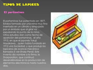 TIPOS DE LAPICESEl portaminas El portaminas fue patentado en 1877. Estaba formado por una mina muy fina insertada en un cilindro y empujado por un émbolo que al girar va expulsando la punta de la mina. Otros estudios dan como fecha de aparición del portaminas,  el año 1915, en que el japonés Tokuji Hayakawa, , quien había fundado en 1912 una Sociedad, y que produjo los lapiceros de avance mecánico llamados E ver-Sharp Pensil. Este invento dio nombre a la firma, la Sharporation, que continuó desarrollándose en la producción de elementos electrónicos hasta nuestros días.