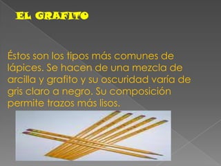 EL GRAFITOÉstos son los tipos más comunes de lápices. Se hacen de una mezcla de arcilla y grafito y su oscuridad varía de gris claro a negro. Su composición permite trazos más lisos.