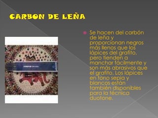 CARBON DE LEÑASe hacen del carbón de leña y proporcionan negros más llenos que los lápices del grafito, pero tienden a manchar fácilmente y son más abrasivos que el grafito. Los lápices en tono sepia y blancos están también disponibles para la técnica duotone.