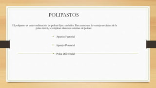 POLIPASTOS
El polipasto es una combinación de poleas fijas y móviles. Para aumentar la ventaja mecánica de la
polea móvil, se emplean diversos sistemas de poleas:
• Aparejo Factorial
• Aparejo Potencial
• Polea Diferencial
 