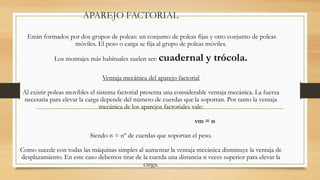 APAREJO FACTORIAL
Están formados por dos grupos de poleas: un conjunto de poleas fijas y otro conjunto de poleas
móviles. El peso o carga se fija al grupo de poleas móviles.
Los montajes más habituales suelen ser: cuadernal y trócola.
Ventaja mecánica del aparejo factorial
Al existir poleas movibles el sistema factorial presenta una considerable ventaja mecánica. La fuerza
necesaria para elevar la carga depende del número de cuerdas que la soportan. Por tanto la ventaja
mecánica de los aparejos factoriales vale:
vm = n
Siendo n = nº de cuerdas que soportan el peso.
Como sucede con todas las máquinas simples al aumentar la ventaja mecánica disminuye la ventaja de
desplazamiento. En este caso debemos tirar de la cuerda una distancia n veces superior para elevar la
carga.
 