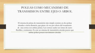 POLEAS COMO MECANISMO DE
TRANSMISION ENTRE EJES O ARBOL
El sistema de poleas de transmisión más simple consiste en dos poleas
situadas a cierta distancia, que giran a la vez por efecto del rozamiento
de una correa con ambas poleas. Las correas suelen ser cintas de cuero
flexibles y resistentes. Es este un sistema de transmisión circular puesto que
ambas poleas poseen movimiento circular.
 
