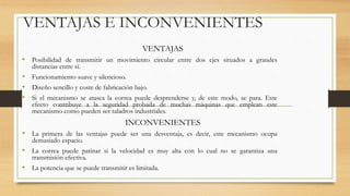 VENTAJAS E INCONVENIENTES
VENTAJAS
• Posibilidad de transmitir un movimiento circular entre dos ejes situados a grandes
distancias entre sí.
• Funcionamiento suave y silencioso.
• Diseño sencillo y coste de fabricación bajo.
• Si el mecanismo se atasca la correa puede desprenderse y, de este modo, se para. Este
efecto contribuye a la seguridad probada de muchas máquinas que emplean este
mecanismo como pueden ser taladros industriales.
INCONVENIENTES
• La primera de las ventajas puede ser una desventaja, es decir, este mecanismo ocupa
demasiado espacio.
• La correa puede patinar si la velocidad es muy alta con lo cual no se garantiza una
transmisión efectiva.
• La potencia que se puede transmitir es limitada.
 
