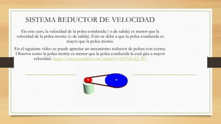 SISTEMA REDUCTOR DE VELOCIDAD
En este caso, la velocidad de la polea conducida ( o de salida) es menor que la
velocidad de la polea motriz (o de salida). Esto se debe a que la polea conducida es
mayor que la polea motriz.
En el siguiente vídeo se puede apreciar un mecanismo reductor de poleas con correa.
Observa como la polea motriz es menor que la polea conducida la cual gira a mayor
velocidad. https://www.youtube.com/watch?v=sFF0ZciQ_Ws
 