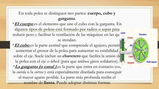 En toda polea se distinguen tres partes: cuerpo, cubo y
garganta.
*El cuerpo es el elemento que une el cubo con la garganta. En
algunos tipos de poleas está formado por radios o aspas para
reducir peso y facilitar la ventilación de las máquinas en las que
se instalan.
*El cubo es la parte central que comprende el agujero, permite
aumentar el grosor de la polea para aumentar su estabilidad
sobre el eje. Suele incluir un chavetero que facilita la unión de
la polea con el eje o árbol (para que ambos giren solidarios).
*La garganta (o canal ) es la parte que entra en contacto con
la cuerda o la correa y está especialmente diseñada para conseguir
el mayor agarre posible. La parte más profunda recibe el
nombre de llanta. Puede adoptar distintas formas
 