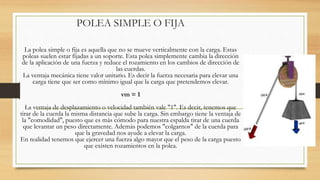 POLEA SIMPLE O FIJA
La polea simple o fija es aquella que no se mueve verticalmente con la carga. Estas
poleas suelen estar fijadas a un soporte. Esta polea simplemente cambia la dirección
de la aplicación de una fuerza y reduce el rozamiento en los cambios de dirección de
las cuerdas.
La ventaja mecánica tiene valor unitario. Es decir la fuerza necesaria para elevar una
carga tiene que ser como mínimo igual que la carga que pretendemos elevar.
vm = 1
La ventaja de desplazamiento o velocidad también vale "1". Es decir, tenemos que
tirar de la cuerda la misma distancia que sube la carga. Sin embargo tiene la ventaja de
la "comodidad", puesto que es más cómodo para nuestra espalda tirar de una cuerda
que levantar un peso directamente. Además podemos "colgarnos" de la cuerda para
que la gravedad nos ayude a elevar la carga.
En realidad tenemos que ejercer una fuerza algo mayor que el peso de la carga puesto
que existen rozamientos en la polea.
 