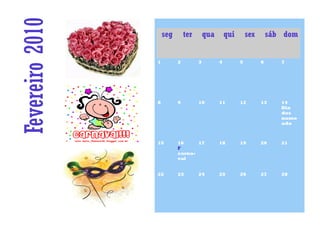 Fevereiro 2010       seg       ter       qua       qui       sex       sáb dom


                 1         2         3         4         5         6      7




                 8         9         10        11        12        13     14
                                                                          Dia
                                                                          dos
                                                                          namo
                                                                          ado



                 15        16     17           18        19        20     21
                           F
                           carna-
                           val


                 22        23        24        25        26        27     28
 