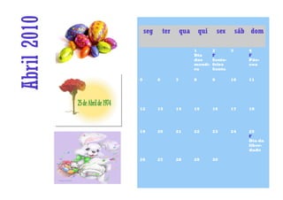 Abril 2010       seg       ter       qua       qui       sex    sáb dom

                                           1         2      3       4
                                           Dia       F              F
                                           das       Sexta-         Pás-
                                           menti-    feira          coa
                                           ra        Santa

             5         6         7         8         9         10   11




             12        13        14        15        16        17   18




             19        20        21        22        23        24   25
                                                                    F
                                                                    Dia da
                                                                    liber-
                                                                    dade

             26        27        28        29        30
 