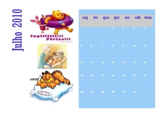 Julho 2010       seg       ter       qua       qui       sex       sáb dom

                                           1         2         3      4




             5         6         7         8         9         10     11




             12        13        14        15        16        17     18




             19        20        21        22        23        24     25




             26        27        28        29        30        31
 
