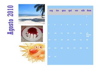Agosto 2010       seg       ter       qua       qui       sex       sáb dom

                                                                       1




              2         3         4         5         6         7      8




              9         10        11        12        13        14     15
                                                                       Assun
                                                                       ção

              16        17        18        19        20        21     22




              23        24        25        26        27        28     29




              30        31
 