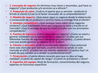 • 1. Concepto de negocio: En términos muy claros y resumidos, qué hace su
negocio? ¿Qué productos y/o servicios va a ofrecer?
• 2. Propuesta de valor: ¿Cuál es el aporte que su servicio - producto le
brinda al cliente?¿Cuál es el factor innovador de su emprendimiento?
• 3. Modelo de negocio: ¿Qué pasos sigue su negocio desde la elaboración
o consecución de un producto o servicio hasta su entrega final al cliente?
• 4. Ventajas competitivas: ¿Qué ventajas tiene sobre otros negocios
similares? ¿Qué habilidades tiene que aseguren su éxito y triunfo en el
mercado? ¿Qué lo protege de que lo imiten?¿Cuáles son sus principales
competidores?
• 5. Fuentes de ingresos: ¿Cómo crea valor su negocio? ¿Cómo va usted a
generar utilidades con la operación de su negocio? ¿Cuáles son sus
diferentes fuentes de ingresos? (desglose las principales). ¿Cuánto dinero
cree que puede generar su negocio en 3 - 5 años?
• 6. Clientes y mercado: ¿Cuál es su mercado objetivo? ¿Qué potencial
tiene este mercado (por ejemplo, ¿cuánto dinero se vende en este
mercado al año?). ¿Cuáles son sus clientes objetivos? ¿Cuántos hay? ¿A
través de que canales va a vender su producto/servicio?
• 7. Financiación: ¿Cuánto dinero necesita para que su idea se haga
realidad? ¿Cuánto de capital de riesgo? ¿Cuánto en préstamos u otros?
• 8. Expertise del equipo: Nivel de formación, conocimientos del negocio,
expertos en funciones específicas
 
