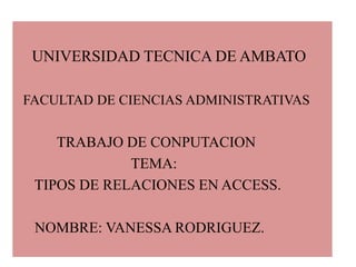     UNIVERSIDAD TECNICA DE AMBATO   FACULTAD DE CIENCIAS ADMINISTRATIVAS TRABAJO DE CONPUTACION                                TEMA:      TIPOS DE RELACIONES EN ACCESS.      NOMBRE: VANESSA RODRIGUEZ. 