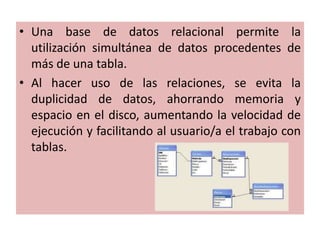Una base de datos relacional permite la utilización simultánea de datos procedentes de más de una tabla. Al hacer uso de las relaciones, se evita la duplicidad de datos, ahorrando memoria y espacio en el disco, aumentando la velocidad de ejecución y facilitando al usuario/a el trabajo con tablas. 