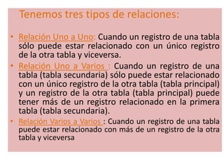 Tenemos tres tipos de relaciones:Relación Uno a Uno: Cuando un registro de una tabla sólo puede estar relacionado con un único registro de la otra tabla y viceversa. Relación Uno a Varios : Cuando un registro de una tabla (tabla secundaria) sólo puede estar relacionado con un único registro de la otra tabla (tabla principal) y un registro de la otra tabla (tabla principal) puede tener más de un registro relacionado en la primera tabla (tabla secundaria). Relación Varios a Varios : Cuando un registro de una tabla puede estar relacionado con más de un registro de la otra tabla y viceversa