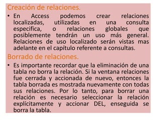 Creación de relaciones.En Access podemos crear relaciones localizadas, utilizadas en una consulta especifica, o relaciones globales que posiblemente tendrán un uso más general. Relaciones de uso localizado serán vistas mas adelante en el capítulo referente a consultas.Borrado de relaciones.Es importante recordar que la eliminación de una tabla no borra la relación. Si la ventana relaciones fue cerrada y accionada de nuevo, entonces la tabla borrada es mostrada nuevamente con todas sus relaciones. Por lo tanto, para borrar una relación es necesario seleccionar la relación explícitamente y accionar DEL, enseguida se borra la tabla.