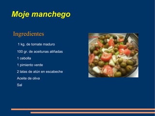 Moje manchego

Ingredientes
 1 kg. de tomate maduro

 100 gr. de aceitunas aliñadas
 1 cebolla
 1 pimiento verde
 2 latas de atún en escabeche
 Aceite de oliva
 Sal
 