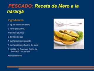 PESCADO: Receta de Mero a la
naranja
Ingredientes
1 kg. de filetes de mero
2 naranjas (zumo)
1/2 limón (zumo)
2 dientes de ajo
1 cucharadita de azafrán
1 cucharadita de harina de maíz
1 pastilla de Avecrem Caldo de
   Pescado -3% de sal
Aceite de oliva
 
