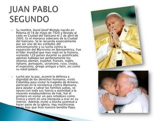 



Su nombre, Karol Józef Wojtyla nacido en
Polonia el 18 de mayo de 1920 y llevado al
cielo en Ciudad del Vaticano el 2 de abril de
2005. Es el monarca soberano de la Ciudad
del Vaticano. Se le recuerda especialmente
por ser uno de los símbolos del
anticomunismo y su lucha contra la
expansión del Marxismo en Iberoamérica. Fue
el líder mundial que mas viajó en la historia,
visitando 129 países durante su pontificado;
además hablaba tan perfectamente los
idiomas alemán, español, francés, inglés,
italiano, portugués, ucraniano, ruso, croata,
el esperanto, griego antiguo y latín, así como
su natal polaco.
Luchó por la paz, asumió la defensa y
dignidad de los derechos humanos, visitó
Colombia para visitar la tragedia de Armero,
participó en la resistencia contra Alemania,
para ayudar a salvar las familias judías, se
opuso con toda sus fuerza y autoridad a la
invasión estadounidense de Irak, fué el
primero en visitar un país ortodoxo como
Grecia y entró en una mezquita a orar en su
interior. Además invitó a mucha juventud a
hacer parte de la Iglesia. Hay muchísimas
cosas mas que hizo nuestro bendito Papa.

 