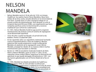 











Nelson Mandela nació el 18 de julio de 1918, en Umtata
(Sudáfrica). Sus padres fueron Henry Mandela y Nose Keni,
ambos de la etnia xosha. Estudió derecho en la Universidad de
Fort Hare. Cuando tenía 23 años consiguió trabajo en un
estudio jurídico de Johannesburgo. Poco después se unió al
Congreso Nacional Africano (CNA), una organización que hacía
campañas pacíficas contra la discriminación y excesiva
explotación que sufrían los sudafricanos.
En 1943, Nelson Mandela fundó la Liga Juvenil y organizó
movilizaciones de protesta contra el sistema de segregación
racial denominado apartheid.
Tenía 46 años cuando fue llevado a la prisión de la isla
Robben, frente a Ciudad del Cabo.
En los siguientes años sus seguidores continuaron luchando
contra el apartheid dentro y fuera de Sudáfrica. Muchos
gobiernos del mundo empezaron a exigir la libertad de
Mandela y la abolición de la segregación racial. Winnie
Mandela, propagó los ideales de su esposo y lideró muchas
movilizaciones que buscaban su libertad.
Recién en 1990 el presidente moderado Frederik de Klerk
liberó a Nelson Mandela, quien ya tenía 71 años. En los
siguientes meses ambos líderes negociaron la eliminación del
apartheid, la que quedó derogada oficialmente en 1991. Los
dos fueron galardonados con el Premio Nobel de la Paz en
1993.
En 1994, Mandela fue elegido presidente de Sudáfrica y
gobernó hasta 1999. En este periodo se esforzó por
reconciliar a los sudafricanos y coadyuvó en el cese de varias
guerras del continente, como en Zaire. En la actualidad está
retirado de la vida política, pero su opinión es consultada en
asuntos importantes de su país.

 