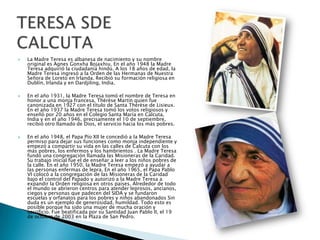 





La Madre Teresa es albanesa de nacimiento y su nombre
original es Agnes Gonxha Bojaxhiu. En el año 1948 la Madre
Teresa adquirió la ciudadanía hindú. A los 18 años de edad, la
Madre Teresa ingresó a la Orden de las Hermanas de Nuestra
Señora de Loreto en Irlanda. Recibió su formación religiosa en
Dublín, Irlanda y en Dardjiling, India.
En el año 1931, la Madre Teresa tomó el nombre de Teresa en
honor a una monja francesa, Thérèse Martin quien fue
canonizada en 1927 con el título de Santa Thérèse de Lisieux.
En el año 1937 la Madre Teresa tomó los votos religiosos y
enseñó por 20 años en el Colegio Santa María en Calcuta,
India y en el año 1946, precisamente el 10 de septiembre,
recibió otro llamado de Dios, el servicio hacia los más pobres.

En el año 1948, el Papa Pío XII le concedió a la Madre Teresa
permiso para dejar sus funciones como monja independiente y
empezó a compartir su vida en las calles de Calcuta con los
más pobres, los enfermos y los hambrientos . La Madre Teresa
fundó una congregación llamada las Misioneras de la Caridad.
Su trabajo inicial fue el de enseñar a leer a los niños pobres de
la calle. En el año 1950, la Madre Teresa empezó a ayudar a
las personas enfermas de lepra. En el año 1965, el Papa Pablo
VI colocó a la congregación de las Misioneras de la Caridad
bajo el control del Papado y autorizó a la Madre Teresa a
expandir la Orden religiosa en otros países. Alrededor de todo
el mundo se abrieron centros para atender leprosos, ancianos,
ciegos y personas que padecen del SIDA y se fundaron
escuelas y orfanatos para los pobres y niños abandonados Sin
duda es un ejemplo de generosidad, humildad. Todo esto es
posible porque ha sido una mujer de mucha oración y
sacrificio. Fue beatificada por su Santidad Juan Pablo II, el 19
de octubre de 2003 en la Plaza de San Pedro.

 