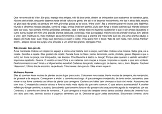 Que raiva me dá do Vítor. Ele pula, tropeça nos amigos, não dá boa tarde, destrói os brinquedos que acabamos de construir, grita, 
não me deixa falar, enquanto fazemos roda ele dá voltas na gente, ele sai e se esconde no banheiro, me faz ir atrás dele, recorta 
os gibis que não pode, se pendura em mim, por onde passa só se ouve; “Pára Vitor!”, faz o encontro parar mil vezes para fazermos 
reunião e olharmos nossas atitudes, corre na praça, brinca onde tem pombo, puxa com força o tecido colorido que mandei costurar 
para dar aula, não compra minhas propostas artísticas, está o tempo todo me fazendo questionar o que é ser artista educadora e 
outro dia fez surgir em mim uma grande aranha cabeluda, venenosa, mas que gostava mesmo era de prender criança, sim, prendi 
o Vitor, sem machuca-lo, mas imobilizei seus movimentos; é claro que a aranha era mais forte que ele, era uma aranha adulta, e 
depois de muito lutar, suar, fingiu que desmaiou e assim o soltei. Virou para mim e disse: “Não tá com nada, hein, Dona Aranha!” 
Enfim... Depois desse dia surgiu uma amizade e um amor tão grande. Obrigada Vítor. 
Três meses: dan-çan-do 
Avoa meninada. Coloca um objeto no espaço e conta uma história com o corpo, sem falar. Coloca uma música. Salta, gira, cai e 
repete. Escolhe e repete. Eles gostam de repetir. Renata Avoa no Sesc. Lama, terremoto, vento, chiclete, gesso. Repete o que o 
outro faz. Avoa na praça, nos brinquedos, nas árvores. Pina Bausche é teatro ou dança? Porque eles querem o vestido vermelho? 
Improvisa repetindo. Guerra. O vestido é meu! Pina e as cadeiras com moças e moços. Improvisa e repete o que tem vontade. 
Qual movimento é seu? AnaLu e Miguel estão avoados! Cadeiras dançando: meleca giro de lesma, raio x, trem. Repete. Raphael 
“desavoou”. Último dia de encontro: re-pe-tin-do. Três meses: dan-çan-do. Eles amam re-pe-tir. 
Mulheres Árvores 
Elas só queriam levar mudas de plantas de um lugar para outro. Colocaram nas costas. Havia mudas de cerejeira, de manjericão, 
de girassol e de sequoia. Começaram a andar, o caminho era longo. A que carregava manjericão, de tanto andar, aproveitou para 
matar a sua fome comendo as folhas da planta que carregava. Exalava um hálito bem cheiroso e fazia xixi verde. Acostumou-se 
com isso. O manjericão crescia vistoso e forte e muito mais rápido do que seria comum. O que estava acontecendo? A mulher 
refletiu por longa caminha, e acabou descobrindo que tamanha fartura não passava de uma paixonite aguda do manjericão por ela. 
Continuou o caminho em clima de romance... A que carregava a muda de cerejeira vendo tantos asfaltos cheios de cimento ficou 
uns dias para trás, abrindo buraco e jogando sementes por lá. Deixava-se guiar pelas borboletas. Encontrava cimento, abria 
 