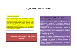 O QUE ANTE-CEDEU O ENSAIO 
Como escrever um ensaio? 
Ensaio é um texto literário breve, situado entre o poético e o 
didático, expondo ideias, críticas e reflexões éticas e 
filosóficas a respeito de certo tema. É menos formal e mais 
flexível que o tratado. Consiste também na defesa de um 
ponto de vista pessoal e subjetivo sobre um tema 
(humanístico, filosófico, político, social, cultural, moral, 
comportamental, literário, religioso, etc.), sem que se paute 
em formalidades como documentos ou provas empíricas ou 
dedutivas de caráter científico. 
SÃO AS PERGUNTAS QUE ME MOVEM NO 
MUNDO 
LEVANTAMENTO DE PROBLEMAS NO PIÁ 
(Artístico-Pedagógico, Estrutural/Politico, Humano) 
- “Quem é este adulto artista educador? Quais suas 
intervenções, interações e intenções quanto às 
crianças? E quem são estas crianças? De qual infância 
estamos falando?” 
- a estrutura da SMC de continuidade e duração do 
ano PIÁ não condiz com a proposta, mas mesmo assim 
a gente se adapta – força e contradição da adaptação 
do PIÁ ou seria resistência? 
- e quando eu me perco? 
- medo de ser só recreação 
- porque as crianças precisam de mim no processo 
delas? Opa, eu também estou em processo? 
- “química” da equipe: o campo perigoso da 
subjetividade profissional 
- que arte estou falando? Ensinada como e para quem? 
- o que é criação? 
 