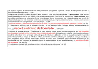 um aspecto negativo, é também fonte de certa positividade, pois permite à pessoa a leveza de não precisar assumir a 
responsabilidade sobre os atos” – p. 294 
- Liberdade é um fardo, portanto, segundo o autor existem 3 fugas principais da liberdade: “o autoritarismo, onde decorre 
aquela dissolução do ego no ego coletivo – na perspectiva psicológica – do ponto de visto político; a destrutividade, uma 
compulsão psicológica, uma tentativa de eliminar o mundo, para não ser eliminado por ele; e o conformismo, que através do 
alheamento leva a uma vida mecânica, conformada, sem criatividade, que reproduz indefinidamente a mesmice, sem nenhum 
comprometimento com a singularidade e com a mudança” – p. 297 
- “Uma vida libertária e autônoma implica na negação do poder e no assumir de responsabilidades individuais e sociais” – p. 297 
- “É na busca por segurança que se estabelece o poder”. “Se não delegamos nada a ninguém, vivemos permanentemente em 
risco, [...] risco é sinônimo de liberdade” – p. 297 e 298 
- Resposta à primeira pergunta: “É pedagogia do risco, pois ao mesmo tempo em que preocupa-se em criar condições 
estruturais para que cada um dos indivíduos desenvolva sua singularidade, procura também trabalhar o processo de modo que 
dele brote a liberdade, como construção coletiva do grupo de indivíduos [...] Este é o sentido da educação anarquista no seio da 
sociedade capitalista, a criação de indivíduos críticos, conscientes e criativos, abertos para a amplitude social, e mais do que 
isso, em perfeita relação com ela. Tem função, portanto, de criar o novo, o diferente, quebrar estruturas de reprodução da 
sociedade e, com isso, criar polos de resistência e focos de desenvolvimento de uma revolução social [...] e essa revolução deve 
ser permanente” – p. 300-301 
- “A educação é praticada pela sociedade como um todo, e não apenas pela escola” – p. 305 
 