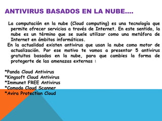 ANTIVIRUS BASADOS EN LA NUBE…. 
La computación en la nube (Cloud computing) es una tecnología que 
permite ofrecer servicios a través de Internet. En este sentido, la 
nube es un término que se suele utilizar como una metáfora de 
Internet en ámbitos informáticos. 
En la actualidad existen antivirus que usan la nube como motor de 
actualización. Por ese motivo te vamos a presentar 5 antivirus 
gratuitos basados en la nube, para que cambies la forma de 
protegerte de las amenazas externas : 
*Panda Cloud Antivirus 
*Kingsoft Cloud Antivirus 
*Immunet FREE Antivirus 
*Comodo Cloud Scanner 
*Avira Protection Cloud 
 