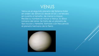 VENUS 
Venus es el segundo planeta del Sistema Solar 
en orden de distancia desde el Sol, y el tercero 
en cuanto a tamaño, de menor a mayor. 
Recibe su nombre en honor a Venus, la diosa 
romana del amor. Se trata de un planeta de 
tipo rocoso y terrestre, llamado con frecuencia 
el planeta hermano de la Tierra 
 