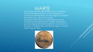 MARTE 
Es el cuarto planeta del Sistema Solar. Conocido 
como el planeta rojo por sus tonos rosados, los 
romanos lo identificaban con la sangre y le pusieron 
el nombre de su dios de la guerra. 
El planeta Marte tiene una atmósfera muy fina, 
formada principalmente por dióxido de carbono, 
que se congela alternativamente en cada uno de 
los polos. Contiene sólo un 0,03% de agua, mil veces 
menos que la Tierra 
 