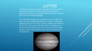 JUPITER 
Júpiter es el quinto planeta del Sistema Solar. Forma 
parte de los denominados planetas exteriores o 
gaseosos. Recibe su nombre del dios romano Júpiter 
(Zeus en la mitología griega). 
Se trata del planeta que ofrece un mayor brillo a lo 
largo del año dependiendo de su fase. Es, además, 
después del Sol, el mayor cuerpo celeste del Sistema 
Solar, con una masa casi dos veces y media la de 
los demás planetas juntos (con una masa 318 veces 
mayor que la de la Tierra y tres veces mayor que la 
de Saturno). 
 