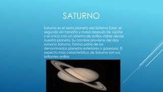 SATURNO 
Saturno es el sexto planeta del Sistema Solar, el 
segundo en tamaño y masa después de Júpiter 
y el único con un sistema de anillos visible desde 
nuestro planeta. Su nombre proviene del dios 
romano Saturno. Forma parte de los 
denominados planetas exteriores o gaseosos. El 
aspecto más característico de Saturno son sus 
brillantes anillos 
 