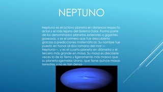 NEPTUNO 
Neptuno es el octavo planeta en distancia respecto 
al Sol y el más lejano del Sistema Solar. Forma parte 
de los denominados planetas exteriores o gigantes 
gaseosos, y es el primero que fue descubierto 
gracias a predicciones matemáticas. Su nombre fue 
puesto en honor al dios romano del mar — 
Neptuno—, y es el cuarto planeta en diámetro y el 
tercero más grande en masa. Su masa es diecisiete 
veces la de la Tierra y ligeramente más masivo que 
su planeta «gemelo» Urano, que tiene quince masas 
terrestres y no es tan denso 
 