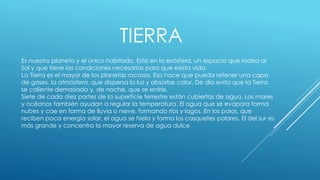 TIERRA 
Es nuestro planeta y el único habitado. Está en la exósfera, un espacio que rodea al 
Sol y que tiene las condiciones necesarias para que exista vida. 
La Tierra es el mayor de los planetas rocosos. Eso hace que pueda retener una capa 
de gases, la atmósfera, que dispersa la luz y absorbe calor. De día evita que la Tierra 
se caliente demasiado y, de noche, que se enfríe. 
Siete de cada diez partes de la superficie terrestre están cubiertas de agua. Los mares 
y océanos también ayudan a regular la temperatura. El agua que se evapora forma 
nubes y cae en forma de lluvia o nieve, formando ríos y lagos. En los polos, que 
reciben poca energía solar, el agua se hiela y forma los casquetes polares. El del sur es 
más grande y concentra la mayor reserva de agua dulce 
 