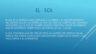 EL SOL 
EL SOL ES LA ESTRELLA MÁS CERCANA A LA TIERRA Y EL MAYOR ELEMENTO 
DEL SISTEMA SOLAR. LAS ESTRELLAS SON LOS ÚNICOS CUERPOS DEL UNIVERSO 
QUE EMITEN LUZ. EL SOL ES TAMBIÉN NUESTRA PRINCIPAL FUENTE DE ENERGÍA, 
QUE SE MANIFIESTA, SOBRE TODO, EN FORMA DE LUZ Y CALOR. 
EL SOL CONTIENE MÁS DEL 99% DE TODA LA MATERIA DEL SISTEMA SOLAR. 
EJERCE UNA FUERTE ATRACCIÓN GRAVITATORIA SOBRE LOS PLANETAS Y LOS 
HACE GIRAR A SU ALREDEDOR. 
 