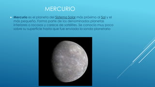 MERCURIO 
 Mercurio es el planeta del Sistema Solar más próximo al Sol y el 
más pequeño. Forma parte de los denominados planetas 
interiores o rocosos y carece de satélites. Se conocía muy poco 
sobre su superficie hasta que fue enviada la sonda planetaria 
 