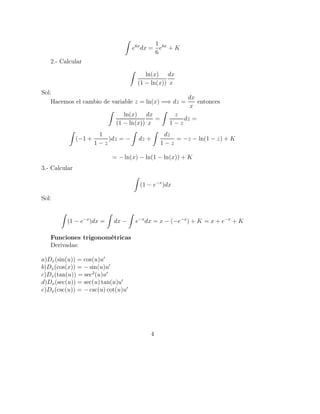 e6x
dx =
1
6
e6x
+ K
2.- Calcular
ln(x)
(1 − ln(x))
dx
x
Sol:
Hacemos el cambio de variable z = ln(x) =⇒ dz =
dx
x
entonces
ln(x)
(1 − ln(x))
dx
x
=
z
1 − z
dz =
(−1 +
1
1 − z
)dz = − dz +
dz
1 − z
= −z − ln(1 − z) + K
= − ln(x) − ln(1 − ln(x)) + K
3.- Calcular
(1 − e−x
)dx
Sol:
(1 − e−x
)dx = dx − e−x
dx = x − (−e−x
) + K = x + e−x
+ K
Funciones trigonométricas
Derivadas:
a)Dx(sin(u)) = cos(u)u′
b)Dx(cos(x)) = − sin(u)u′
c)Dx(tan(u)) = sec2
(u)u′
d)Dx(sec(u)) = sec(u) tan(u)u′
e)Dx(csc(u)) = − csc(u) cot(u)u′
4
 