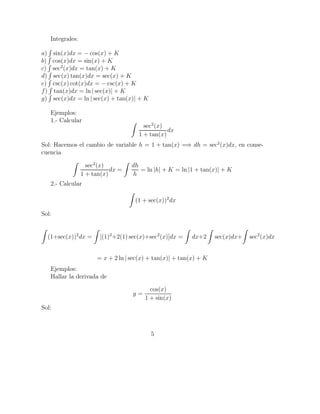 Integrales:
a) sin(x)dx = − cos(x) + K
b) cos(x)dx = sin(x) + K
c) sec2
(x)dx = tan(x) + K
d) sec(x) tan(x)dx = sec(x) + K
e) csc(x) cot(x)dx = − csc(x) + K
f) tan(x)dx = ln | sec(x)| + K
g) sec(x)dx = ln | sec(x) + tan(x)| + K
Ejemplos:
1.- Calcular
sec2
(x)
1 + tan(x)
dx
Sol: Hacemos el cambio de variable h = 1 + tan(x) =⇒ dh = sec2
(x)dx, en conse-
cuencia
sec2
(x)
1 + tan(x)
dx =
dh
h
= ln |h| + K = ln |1 + tan(x)| + K
2.- Calcular
(1 + sec(x))2
dx
Sol:
(1+sec(x))2
dx = [(1)2
+2(1) sec(x)+sec2
(x)]dx = dx+2 sec(x)dx+ sec2
(x)dx
= x + 2 ln | sec(x) + tan(x)| + tan(x) + K
Ejemplos:
Hallar la derivada de
y =
cos(x)
1 + sin(x)
Sol:
5
 