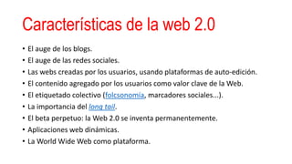 Características de la web 2.0
• El auge de los blogs.
• El auge de las redes sociales.
• Las webs creadas por los usuarios, usando plataformas de auto-edición.
• El contenido agregado por los usuarios como valor clave de la Web.
• El etiquetado colectivo (folcsonomía, marcadores sociales...).
• La importancia del long tail.
• El beta perpetuo: la Web 2.0 se inventa permanentemente.
• Aplicaciones web dinámicas.
• La World Wide Web como plataforma.
 