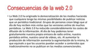 Consecuencias de la web 2.0
• La Web 2.0 ha originado la democratización de los medios haciendo
que cualquiera tenga las mismas posibilidades de publicar noticias
que un periódico tradicional. Grupos de personas crean blogs que al
día de hoy reciben más visitas que las versiones online de muchos
periódicos. La Web 2.0 ha reducido considerablemente los costes de
difusión de la información. Al día de hoy podemos tener
gratuitamente nuestra propia emisora de radio online, nuestro
periódico online, nuestro canal de vídeos, etc. Al aumentar la
producción de información aumenta la segmentación de la misma, lo
que equivale a que los usuarios puedan acceder a contenidos que
tradicionalmente no se publican en los medios convencionales.
 