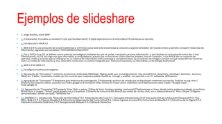 Ejemplos de slideshare
• 1. Jorge Dueñas, Junio 2009
• 2. Presentación: ¿Cuáles su nombre? ¿De qué facultad viene? ¿Qué experiencia en la Informática? Cuéntenos un Secreto.
• 3. Introducción a WEB 2.0
• 4. WEB 2.0 Es una evolución de la web tradicional o 1.0 Ésta nueva web está encaminada a conectar a la gente alrededor del mundo entero y permite compartir toda clase de
información, logrando una verdadera “INTELIGENCIA COLECTIVA”.
• 5. Tics y NTICS Las TIC se definen como sistemas tecnológicos mediante los que se recibe, manipula y procesa información , y que facilitan la comunicación entre dos o mas
interlocutores, las TIC son algo mas que informática y computadoras, puesto que no funcionan como sistemas aislados, sino en conexión . Las NTICS Son un conjunto de
aparatos, redes y servicios que se intengran en un sistema de información interconectado y complementario. La innovación tecnológica consiste en que se pierden las fronteras
entre un medio de información y otro, estas Ntic conforman un sistema integrado por: Telecomunicaciones, La informática, La tecnología Audiovisual
• 6. WEB 1.0 VS WEB 2.0
• 7. Paradigma enseñanza emergente
• 8. Agrupación de “Conceptos” contienen anotaciones ordenadas Weblogs: Páginas webs que cronológicamente. Hay periodísticos, deportivos, edublogs ( docentes , alumnos,
clase) etc. Wikis: contenidos creados por los usuarios que cualquiera puede modificar, corregir y ampliar, con permiso o no. EJ: wikipedia, Wikispaces.
• 9. Agrupación de “Conceptos” Webquest guía didáctica de investigación. Podcasting: archivos de sonido que se distribuyen mediante suscripción. Podcast-es.org. Ares (
piratería) Compartir videos: youtube.com video.google.es Compartir Slide: hechos en Power point, slideshare.net Aplicaciones sobre mapas: “Google maps” ,
maps.google.es
• 10. Agrupación de “Conceptos” Compartir fotos: flickr o yahoo. Blog de fotos: fotolog y jotelog. (red social) Aplicaciones en línea: donde online podemos trabajar en archivos
de escritura o imagen. “Gmail” gmail.google.com o Cmaptools. Sistema de comunicación directa por medio de correo, chat, voz o videoconferencia . Msn o Skype. Páginas
personalizadas: donde uno todo, “Windows live “
• 11. AGENDA 1. Introducción “Dirección de Informática” 2. Presentación del Curso 3. Conceptos Introductorios 3.1 Educación Virtual vs Educación Presencial 3.2 Tics,
Ntics, Web 2.0 3.2 Qué es Moodle 4. Estructura y Organización del Curso Virtual 4.1 Cómo ingresar al curso 4.2 Estructura de Moodle 4.3 Estructura de la Página 4.4
Editando Contenidos Didácticos 4.5 Reorganizando Bloques 4.6 Editando Elementos
 