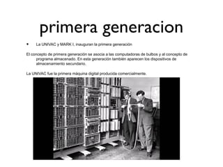 primera generacion
• La UNIVAC y MARK I, inauguran la primera generación
El concepto de primera generación se asocia a las computadoras de bulbos y al concepto de
programa almacenado. En esta generación también aparecen los dispositivos de
almacenamiento secundario.
La UNIVAC fue la primera máquina digital producida comercialmente.
 