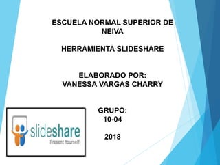 ESCUELA NORMAL SUPERIOR DE
NEIVA
HERRAMIENTA SLIDESHARE
ELABORADO POR:
VANESSA VARGAS CHARRY
GRUPO:
10-04
2018
 