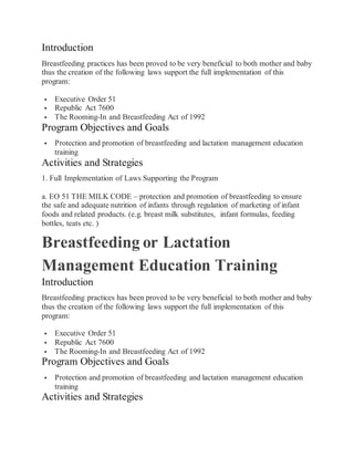 Introduction
Breastfeeding practices has been proved to be very beneficial to both mother and baby
thus the creation of the following laws support the full implementation of this
program:
 Executive Order 51
 Republic Act 7600
 The Rooming-In and Breastfeeding Act of 1992
Program Objectives and Goals
 Protection and promotion of breastfeeding and lactation management education
training
Activities and Strategies
1. Full Implementation of Laws Supporting the Program
a. EO 51 THE MILK CODE – protection and promotion of breastfeeding to ensure
the safe and adequate nutrition of infants through regulation of marketing of infant
foods and related products. (e.g. breast milk substitutes, infant formulas, feeding
bottles, teats etc. )
Breastfeeding or Lactation
Management Education Training
Introduction
Breastfeeding practices has been proved to be very beneficial to both mother and baby
thus the creation of the following laws support the full implementation of this
program:
 Executive Order 51
 Republic Act 7600
 The Rooming-In and Breastfeeding Act of 1992
Program Objectives and Goals
 Protection and promotion of breastfeeding and lactation management education
training
Activities and Strategies
 