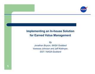 Implementing an In-house Solution
      for Earned Value Management

                       By
         Jonathan Bryson, NASA Goddard
        Vanessa Johnson and Jeff Kottmyer,
              SGT / NASA-Goddard




1
 