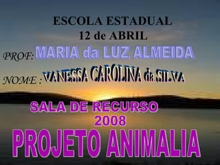 ESCOLA ESTADUAL  12 de ABRIL   NOME : PROJETO ANIMALIA PROF: MARIA da LUZ ALMEIDA VANESSA CAROLINA da SILVA SALA DE RECURSO 2008 