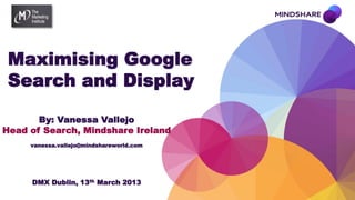 Maximising Google
 Search and Display

       By: Vanessa Vallejo
Head of Search, Mindshare Ireland
     vanessa.vallejo@mindshareworld.com




     DMX Dublin, 13th March 2013
 