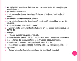 
















en todos los materiales. Por eso, por otro lado, están las ventajas que
puede tener un
multimedia adecuado:
– La presencia de una capacidad única en el sistema multimedia en
cuanto
sistema de distribución instruccional.
– Un resultado superior de educación-instrucción obtenido a través del
sistema.
El multimedia es efectivo en cuanto;
– Comprometa activamente al estudiante en el proceso comunicativo en
forma de
diálogo.
– Plantea cuestiones, problemas, etc.
– El estudiante da respuestas cualitativas a estas cuestiones. El sistema
dependiendo de éstas, continúa la instrucción adecuadamente.
– Incorporen y mejoren las características didácticas.
– Mantengan las posibilidades de manipulación y manejo sencillo de los
aparatos.
– Desarrollen al máximo la posibilidad de feed-back inmediat

 