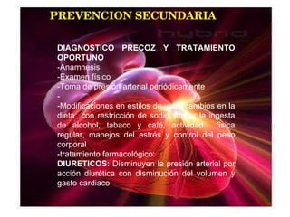 PREVENCION SECUNDARIA DIAGNOSTICO PRECOZ Y TRATAMIENTO OPORTUNO -Anamnesis -Examen físico -Toma de presión arterial periódicamente - -Modificaciones en estilos de vida (cambios en la dieta  con restricción de sodio, limitar la ingesta de alcohol, tabaco y café, actividad  física regular, manejos del estrés y control del peso corporal -tratamiento farmacológico: DIURETICOS:  Disminuyen la presión arterial por acción diurética con disminución del volumen y gasto cardiaco 