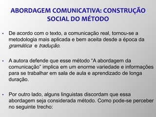 ABORDAGEM COMUNICATIVA: CONSTRUÇÃO
SOCIAL DO MÉTODO
• De acordo com o texto, a comunicação real, tornou-se a
metodologia mais aplicada e bem aceita desde a época da
gramática e tradução.
• A autora defende que esse método “A abordagem da
comunicação” implica em um enorme variedade e informações
para se trabalhar em sala de aula e aprendizado de longa
duração.
• Por outro lado, alguns linguistas discordam que essa
abordagem seja considerada método. Como pode-se perceber
no seguinte trecho:
 